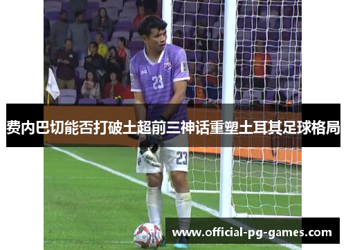 费内巴切能否打破土超前三神话重塑土耳其足球格局 费内巴切能否打破土超前三神话重塑土耳其足球格局